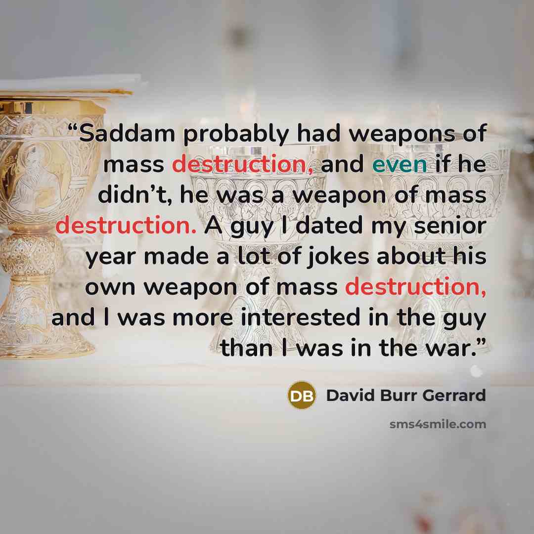 “Saddam probably had weapons of mass destruction, and even if he didn’t, he was a weapon of mass destruction. A guy I dated my senior year made a lot of jokes about his own weapon of mass destruction, and I was more interested in the guy than I was in the war.” quote by David Burr Gerrard