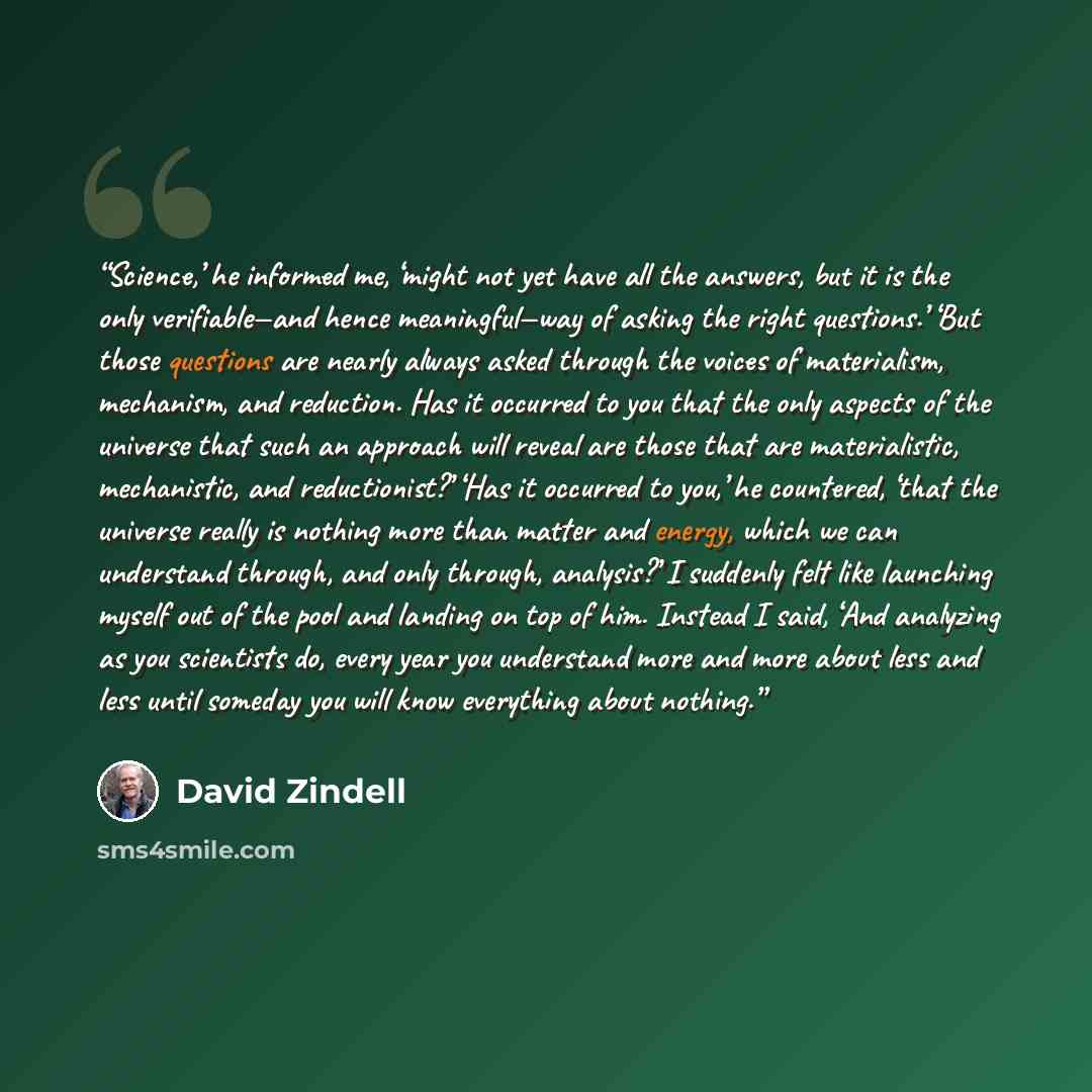 “Science,’ he informed me, ‘might not yet have all the answers, but it is the only verifiable—and hence meaningful—way of asking the right questions.’ ‘But those questions are nearly always asked through the voices of materialism, mechanism, and reduction. Has it occurred to you that the only…” quote by David Zindell