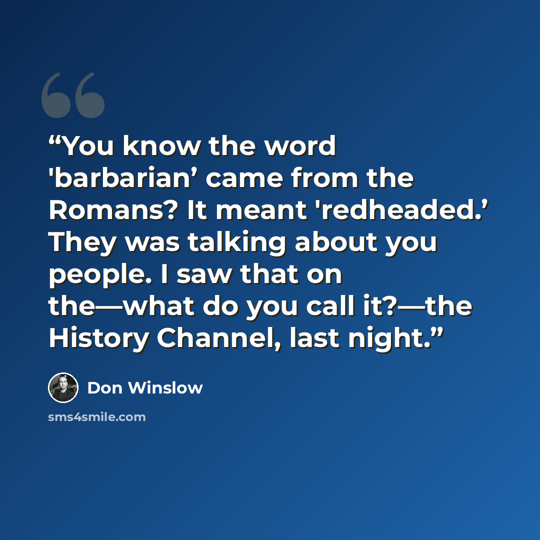 “You know the word 'barbarian’ came from the Romans? It meant 'redheaded.’ They was talking about you people. I saw that on the—what do you call it?—the History Channel, last night.” quote by Don Winslow