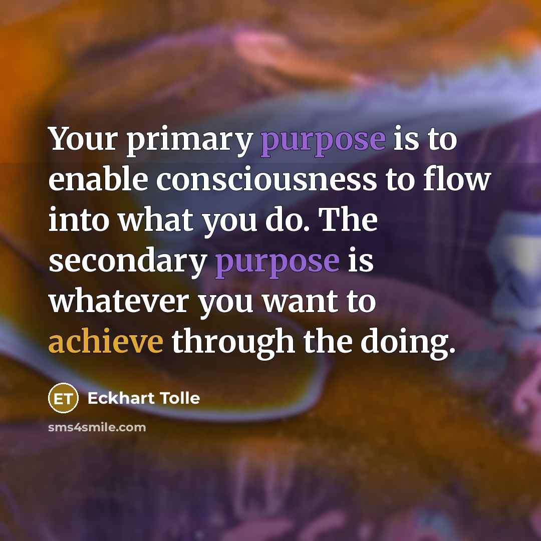 “Your primary purpose is to enable consciousness to flow into what you do. The secondary purpose is whatever you want to achieve through the doing.” quote by Eckhart Tolle