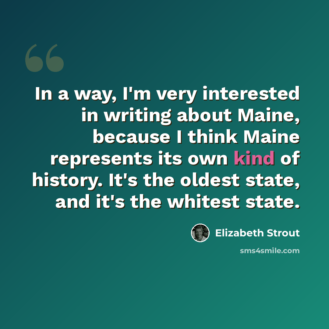 “In a way, I'm very interested in writing about Maine, because I think Maine represents its own kind of history. It's the oldest state, and it's the whitest state.” quote by Elizabeth Strout