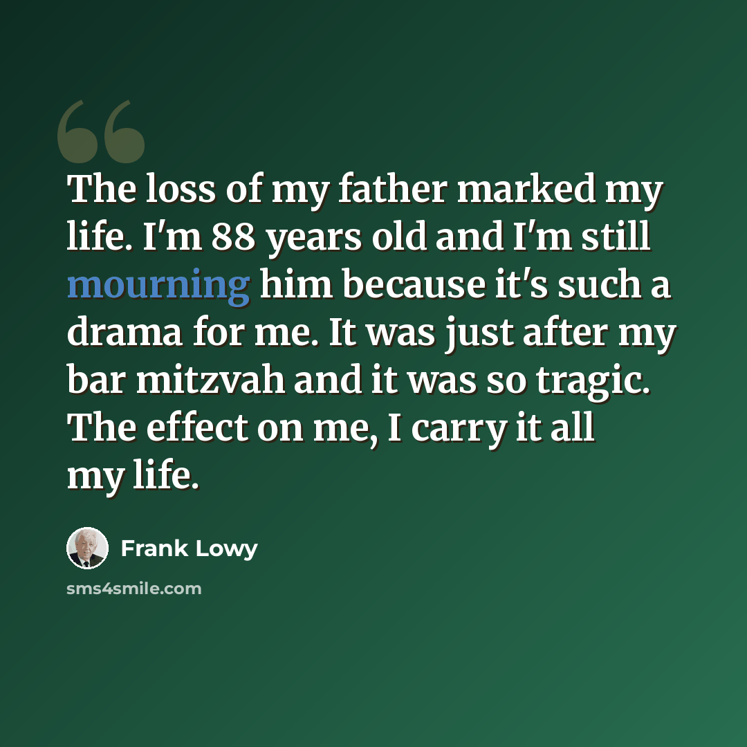 “The loss of my father marked my life. I'm 88 years old and I'm still mourning him because it's such a drama for me. It was just after my bar mitzvah and it was so tragic. The effect on me, I carry it all my life.” quote by Frank Lowy