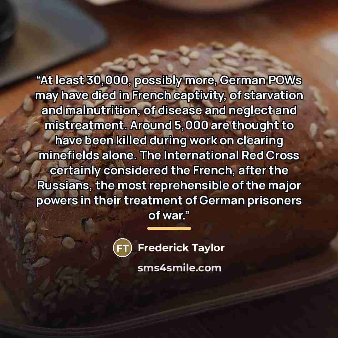 “At least 30,000, possibly more, German POWs may have died in French captivity, of starvation and malnutrition, of disease and neglect and mistreatment. Around 5,000 are thought to have been killed during work on clearing minefields alone. The International Red Cross certainly considered the…” quote by Frederick Taylor