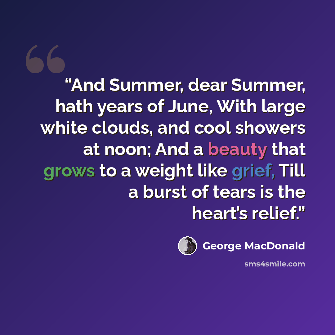 “And Summer, dear Summer, hath years of June, With large white clouds, and cool showers at noon; And a beauty that grows to a weight like grief, Till a burst of tears is the heart’s relief.” quote by George MacDonald