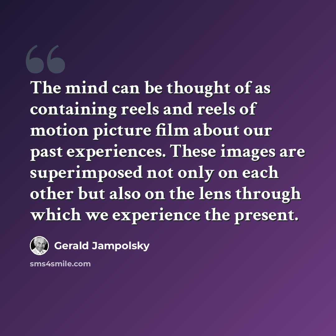 “The mind can be thought of as containing reels and reels of motion picture film about our past experiences. These images are superimposed not only on each other but also on the lens through which we experience the present.” quote by Gerald Jampolsky