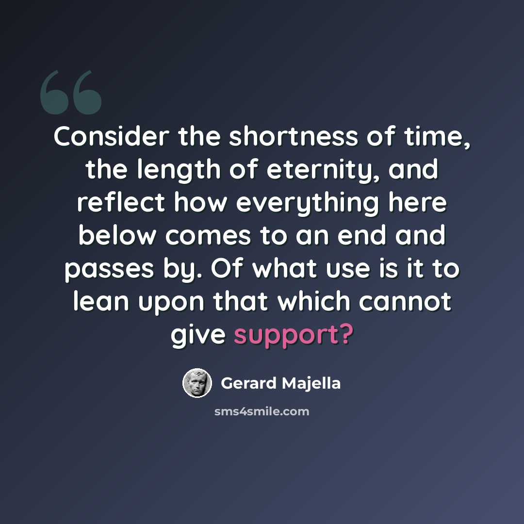 “Consider the shortness of time, the length of eternity, and reflect how everything here below comes to an end and passes by. Of what use is it to lean upon that which cannot give support?” quote by Gerard Majella
