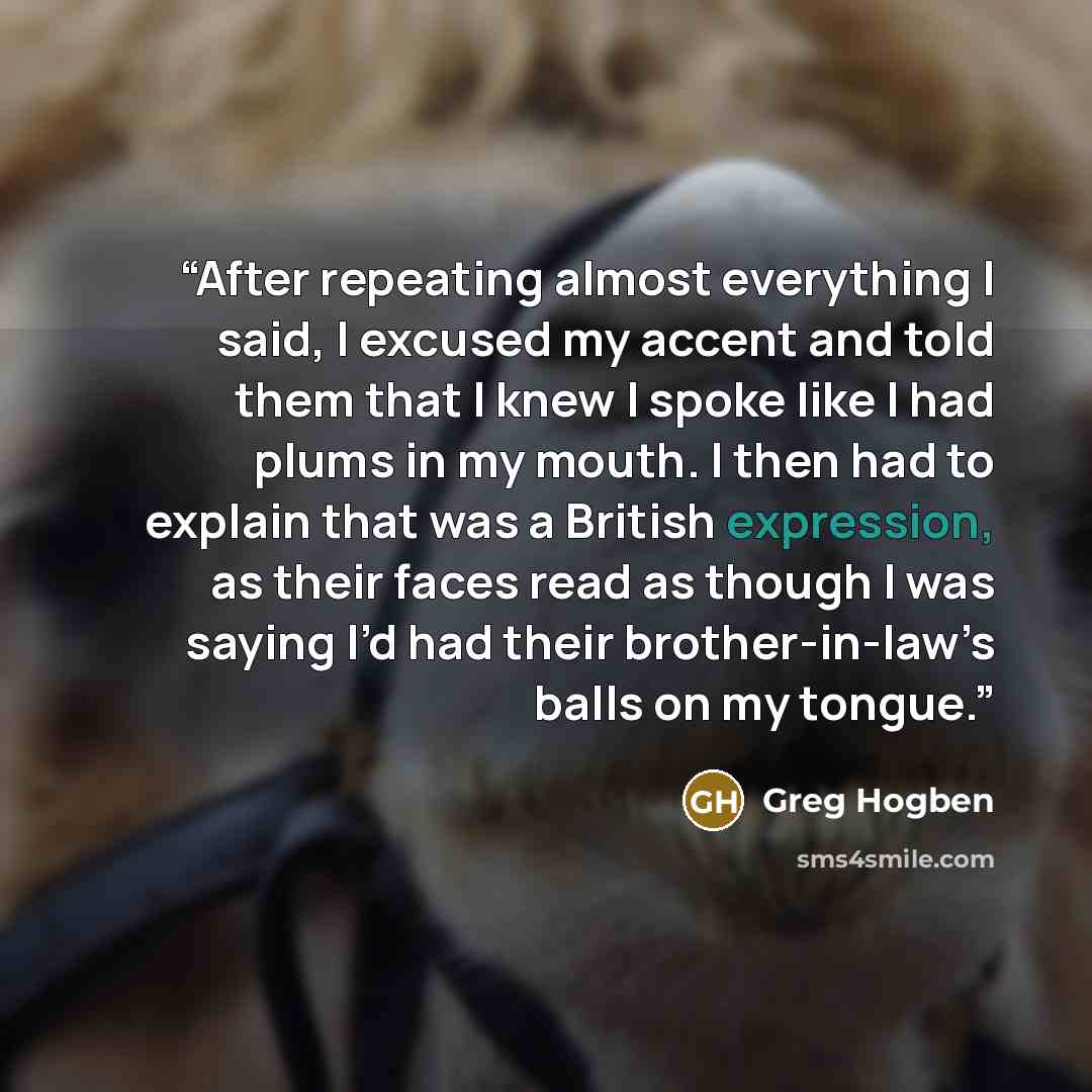 “After repeating almost everything I said, I excused my accent and told them that I knew I spoke like I had plums in my mouth. I then had to explain that was a British expression, as their faces read as though I was saying I’d had their brother-in-law’s balls on my tongue.” quote by Greg Hogben