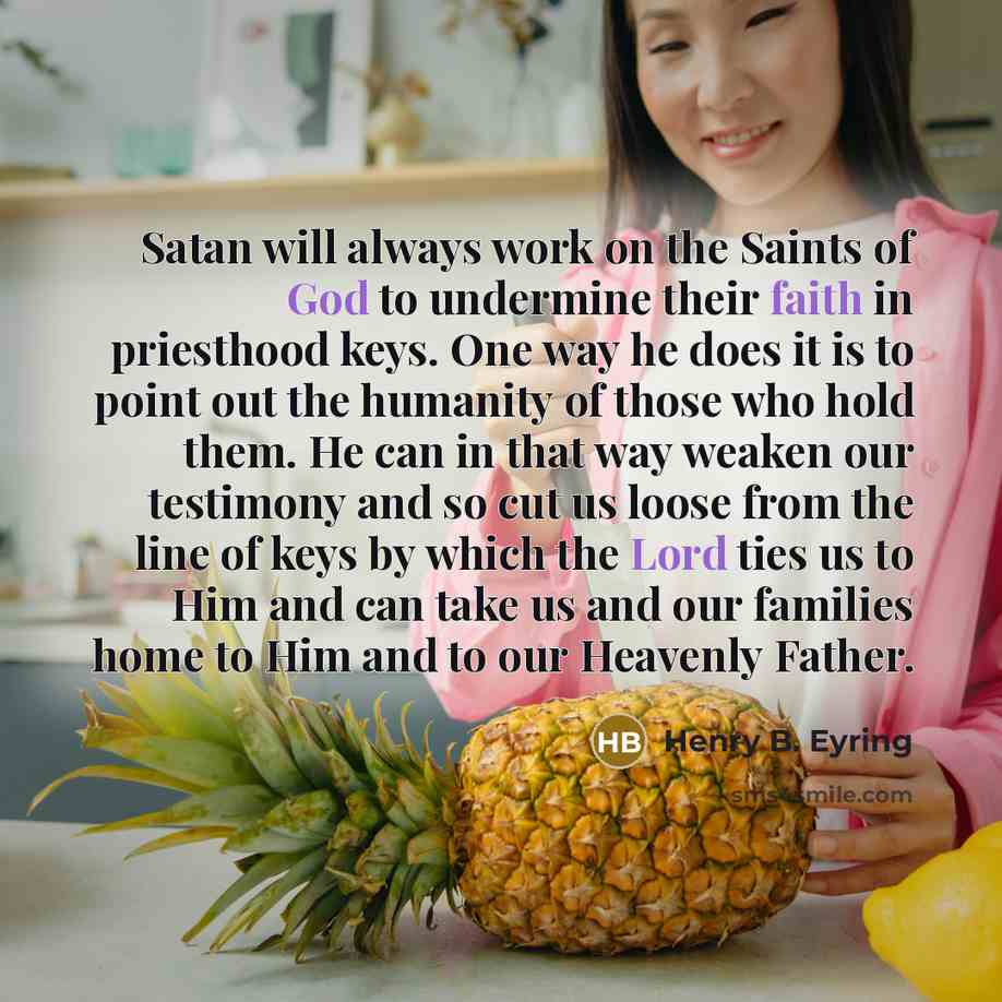“Satan will always work on the Saints of God to undermine their faith in priesthood keys. One way he does it is to point out the humanity of those who hold them. He can in that way weaken our testimony and so cut us loose from the line of keys by which the Lord ties us to Him and can take us and…” quote by Henry B. Eyring