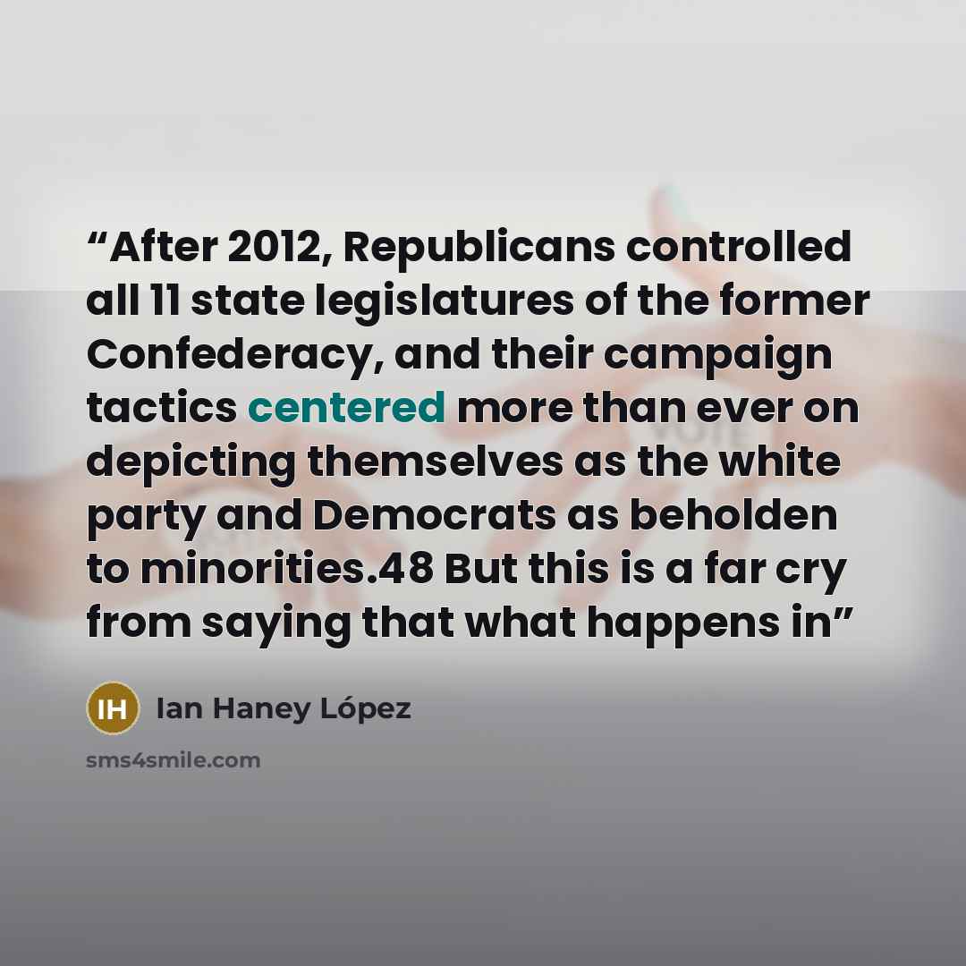 “After 2012, Republicans controlled all 11 state legislatures of the former Confederacy, and their campaign tactics centered more than ever on depicting themselves as the white party and Democrats as beholden to minorities.48 But this is a far cry from saying that what happens in” quote by Ian Haney López