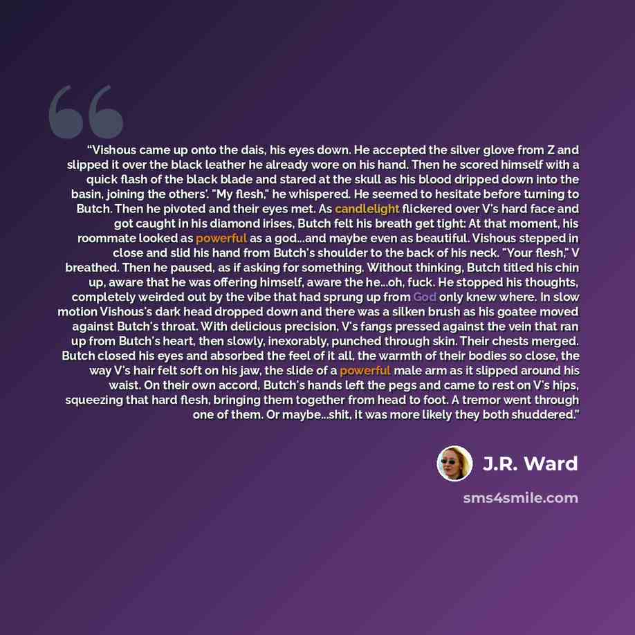 “Vishous came up onto the dais, his eyes down. He accepted the silver glove from Z and slipped it over the black leather he already wore on his hand. Then he scored himself with a quick flash of the black blade and stared at the skull as his blood dripped down into the basin, joining the others'…” quote by J.R. Ward