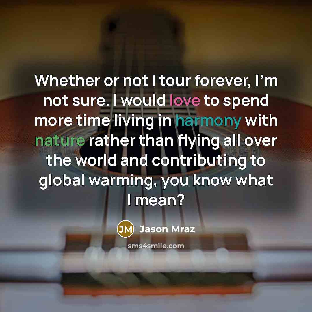 “Whether or not I tour forever, I'm not sure. I would love to spend more time living in harmony with nature rather than flying all over the world and contributing to global warming, you know what I mean?” quote by Jason Mraz