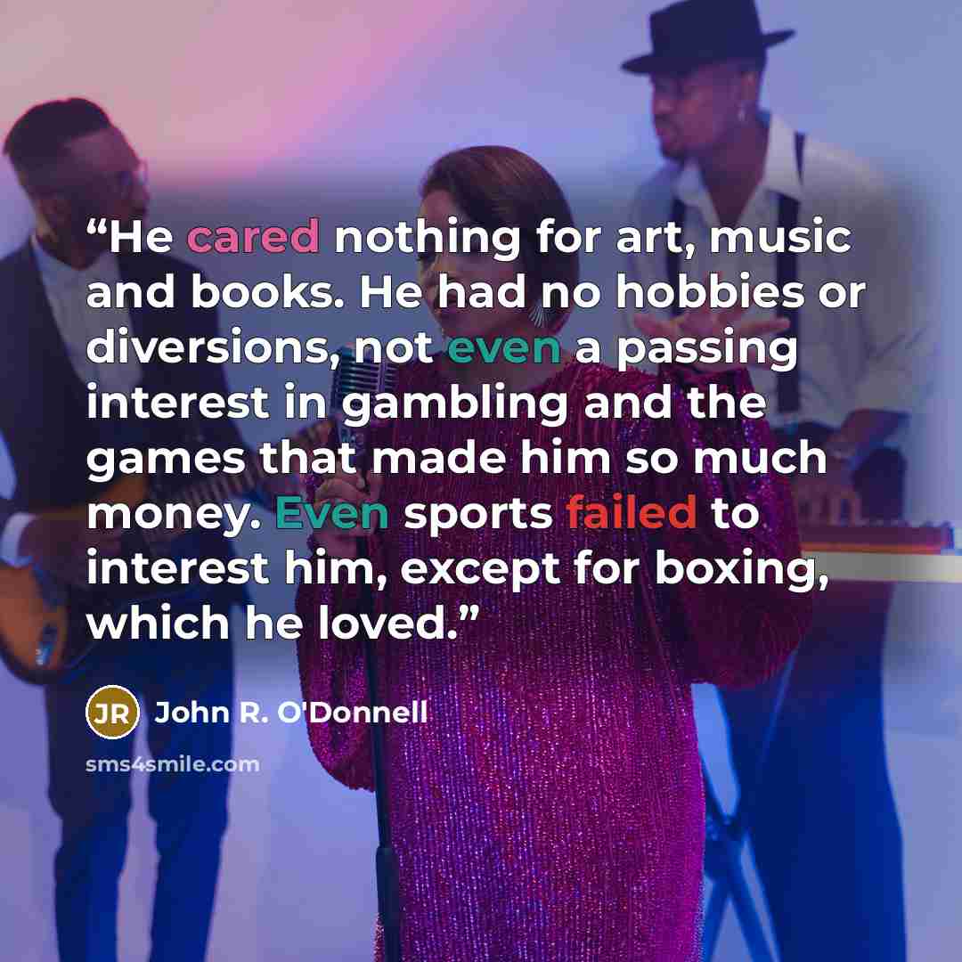 “He cared nothing for art, music and books. He had no hobbies or diversions, not even a passing interest in gambling and the games that made him so much money. Even sports failed to interest him, except for boxing, which he loved.” quote by John R. O'Donnell