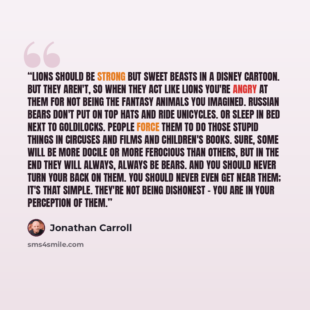 “Lions should be strong but sweet beasts in a Disney cartoon. But they aren't, so when they act like lions you're angry at them for not being the fantasy animals you imagined. Russian bears don't put on top hats and ride unicycles. Or sleep in bed next to Goldilocks. People force them to do those…” quote by Jonathan Carroll