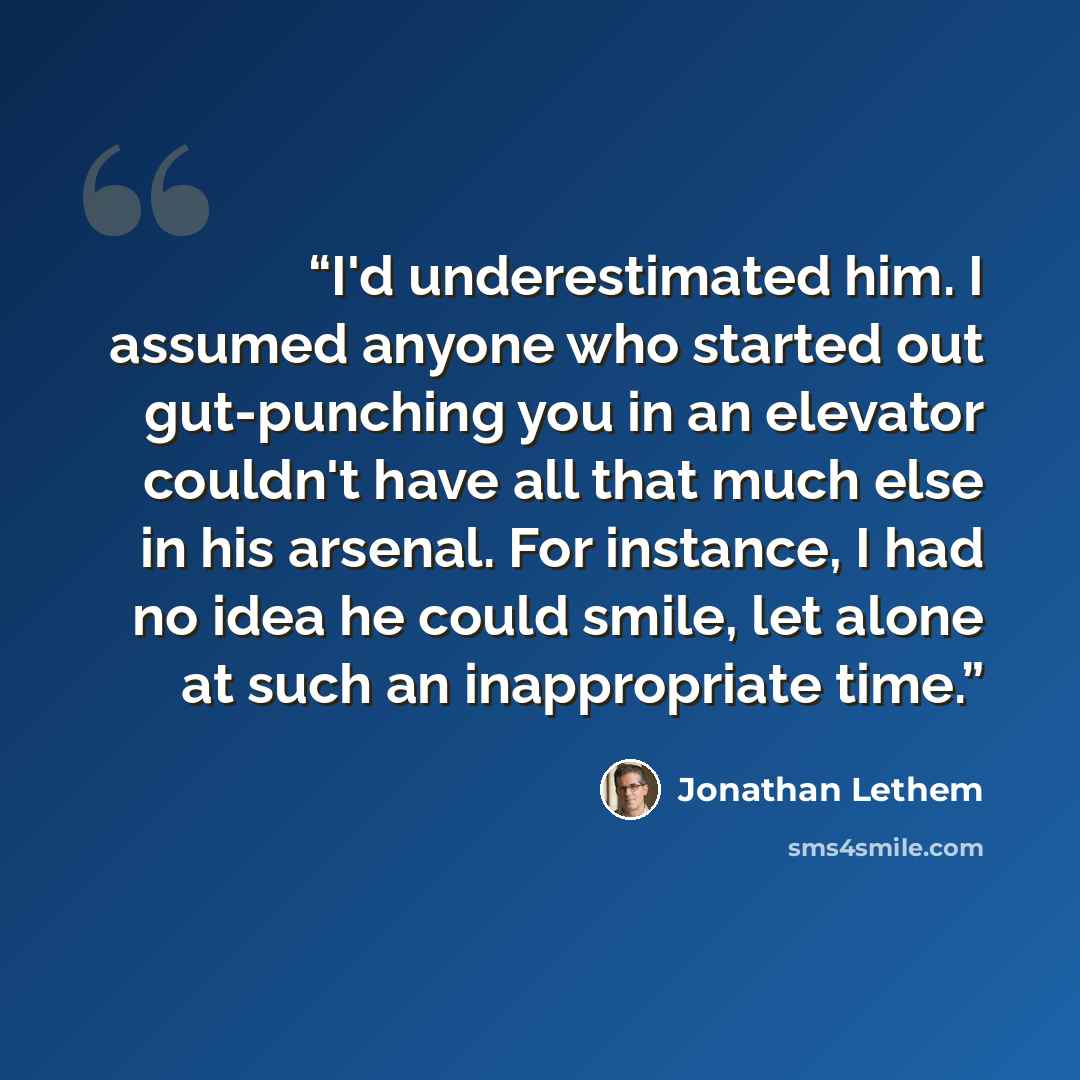 “I'd underestimated him. I assumed anyone who started out gut-punching you in an elevator couldn't have all that much else in his arsenal. For instance, I had no idea he could smile, let alone at such an inappropriate time.” quote by Jonathan Lethem