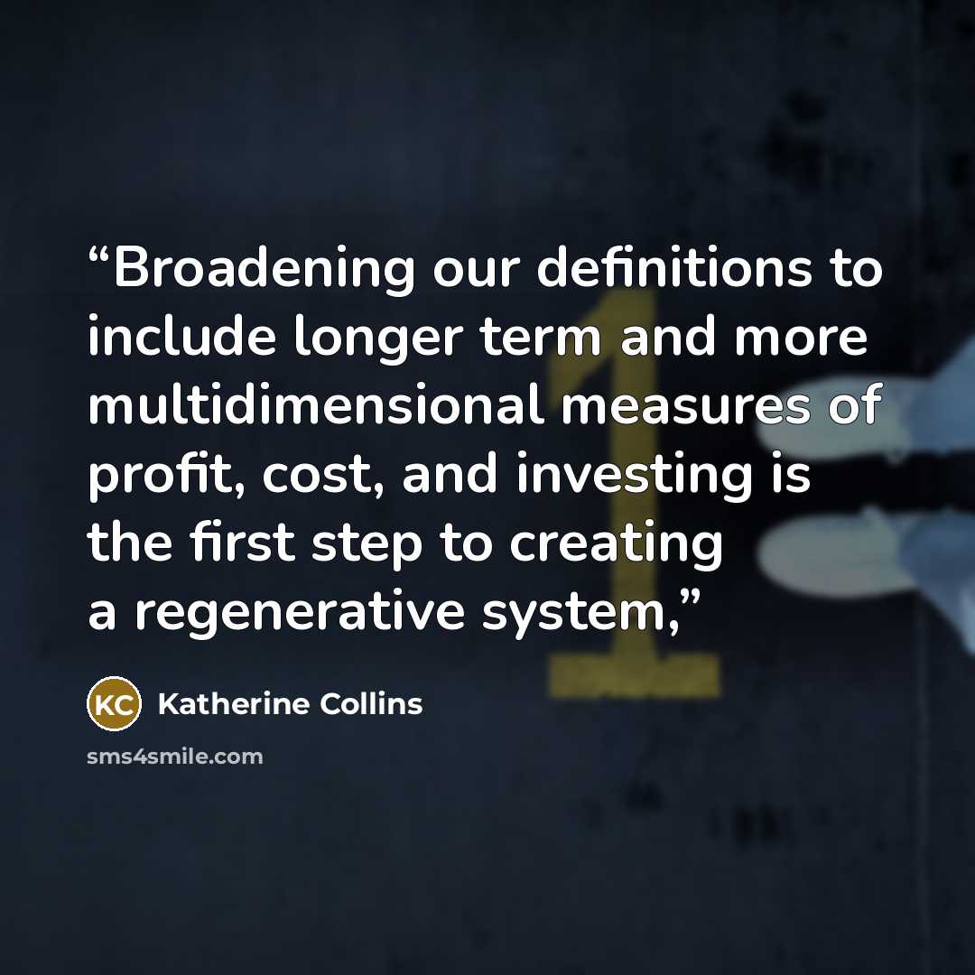 “Broadening our definitions to include longer term and more multidimensional measures of profit, cost, and investing is the first step to creating a regenerative system,” quote by Katherine Collins