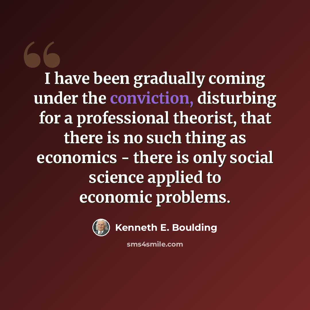 “I have been gradually coming under the conviction, disturbing for a professional theorist, that there is no such thing as economics - there is only social science applied to economic problems.” quote by Kenneth E. Boulding