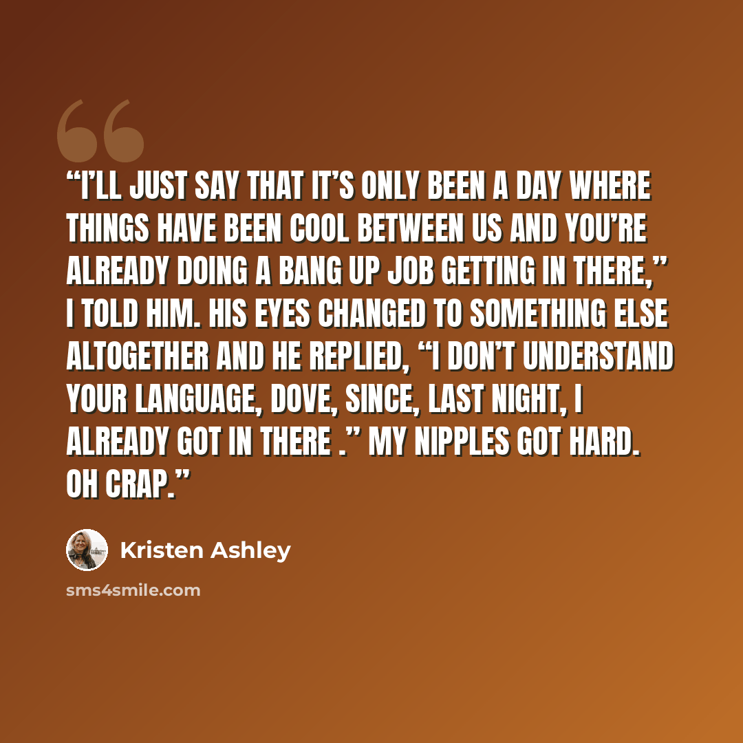 “I’ll just say that it’s only been a day where things have been cool between us and you’re already doing a bang up job getting in there,” I told him. His eyes changed to something else altogether and he replied, “I don’t understand your language, dove, since, last night, I already got in there .”…” quote by Kristen Ashley