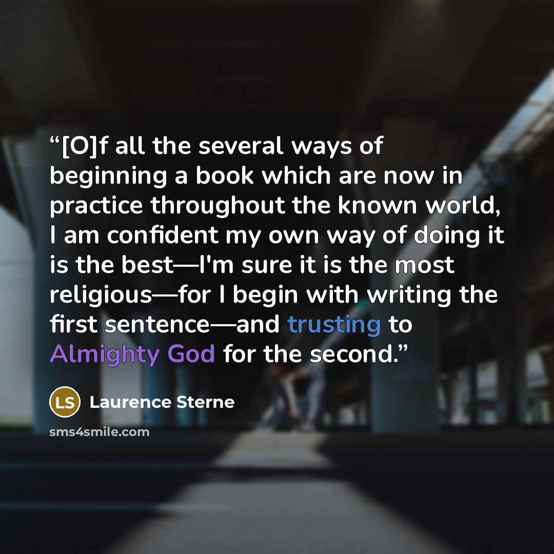 “[O]f all the several ways of beginning a book which are now in practice throughout the known world, I am confident my own way of doing it is the best—I'm sure it is the most religious—for I begin with writing the first sentence—and trusting to Almighty God for the second.” quote by Laurence Sterne