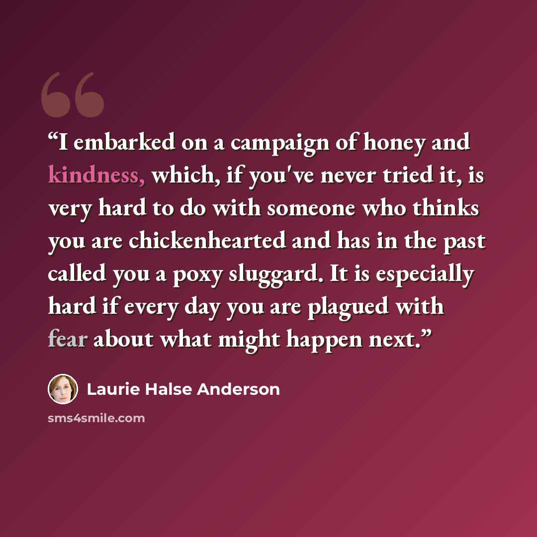 “I embarked on a campaign of honey and kindness, which, if you've never tried it, is very hard to do with someone who thinks you are chickenhearted and has in the past called you a poxy sluggard. It is especially hard if every day you are plagued with fear about what might happen next.” quote by Laurie Halse Anderson