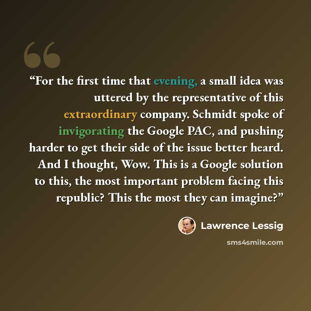 “For the first time that evening, a small idea was uttered by the representative of this extraordinary company. Schmidt spoke of invigorating the Google PAC, and pushing harder to get their side of the issue better heard. And I thought, Wow. This is a Google solution to this, the most important…” quote by Lawrence Lessig