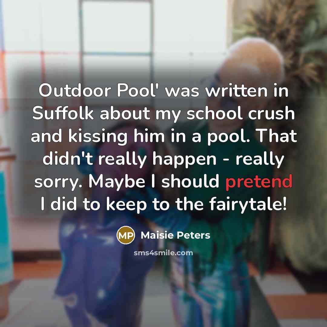“Outdoor Pool' was written in Suffolk about my school crush and kissing him in a pool. That didn't really happen - really sorry. Maybe I should pretend I did to keep to the fairytale!” quote by Maisie Peters