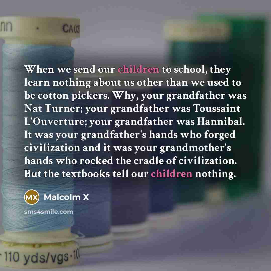 “When we send our children to school, they learn nothing about us other than we used to be cotton pickers. Why, your grandfather was Nat Turner; your grandfather was Toussaint L'Ouverture; your grandfather was Hannibal. It was your grandfather's hands who forged civilization and it was your…” quote by Malcolm X