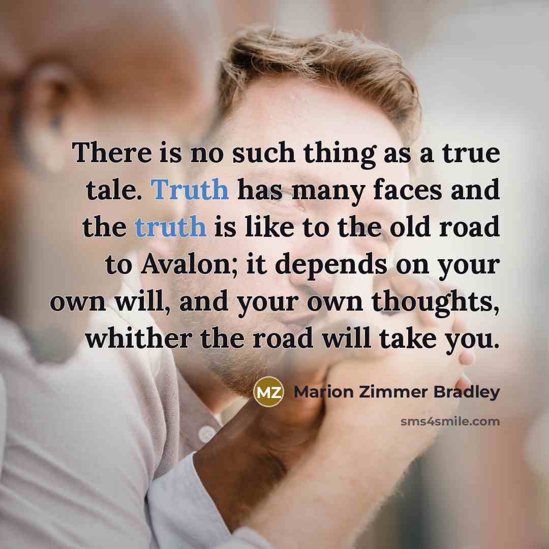 “There is no such thing as a true tale. Truth has many faces and the truth is like to the old road to Avalon; it depends on your own will, and your own thoughts, whither the road will take you.” quote by Marion Zimmer Bradley