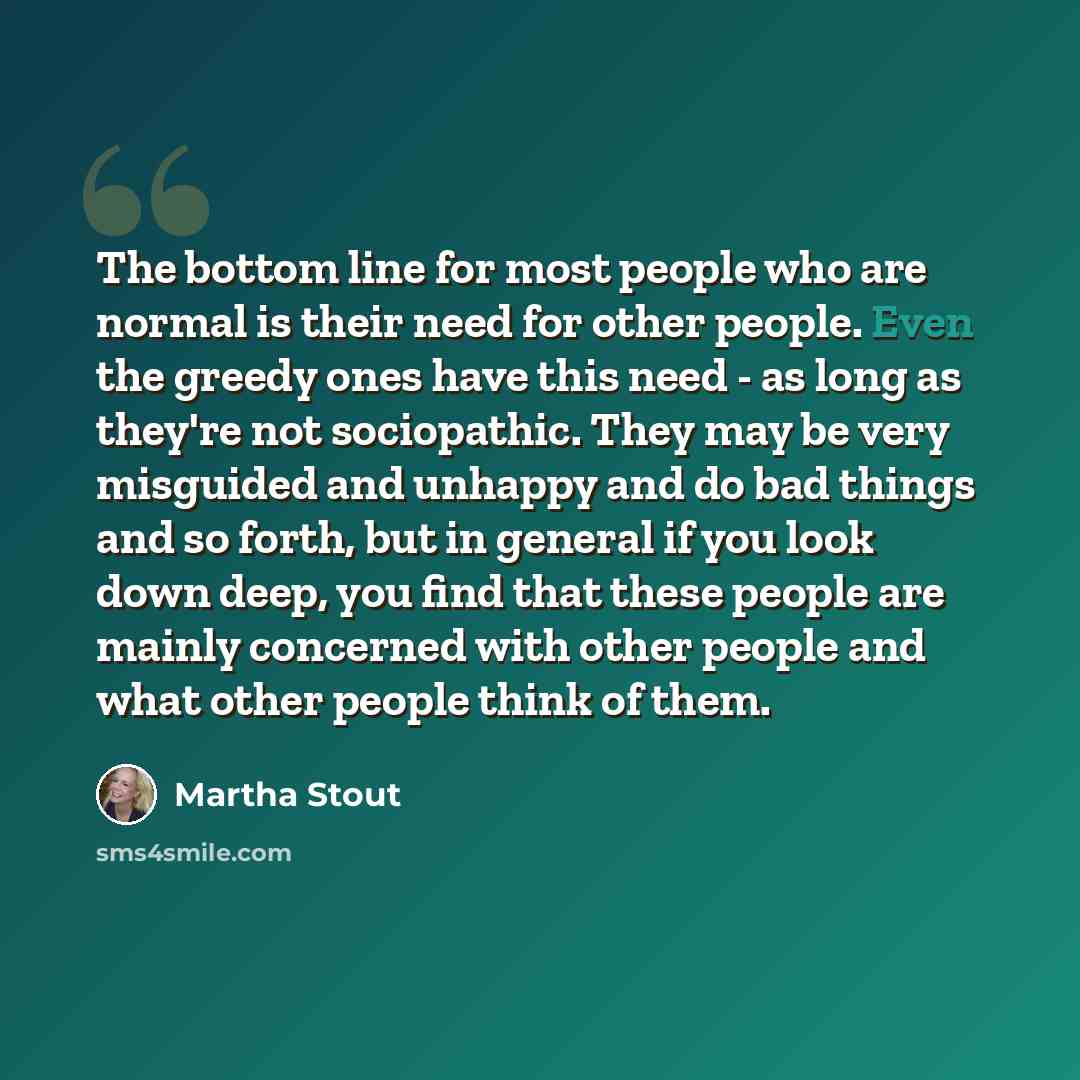 “The bottom line for most people who are normal is their need for other people. Even the greedy ones have this need - as long as they're not sociopathic. They may be very misguided and unhappy and do bad things and so forth, but in general if you look down deep, you find that these people are…” quote by Martha Stout