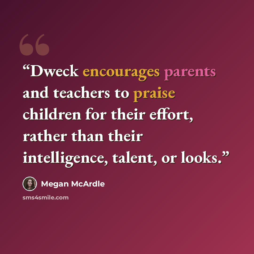 “Dweck encourages parents and teachers to praise children for their effort, rather than their intelligence, talent, or looks.” quote by Megan McArdle