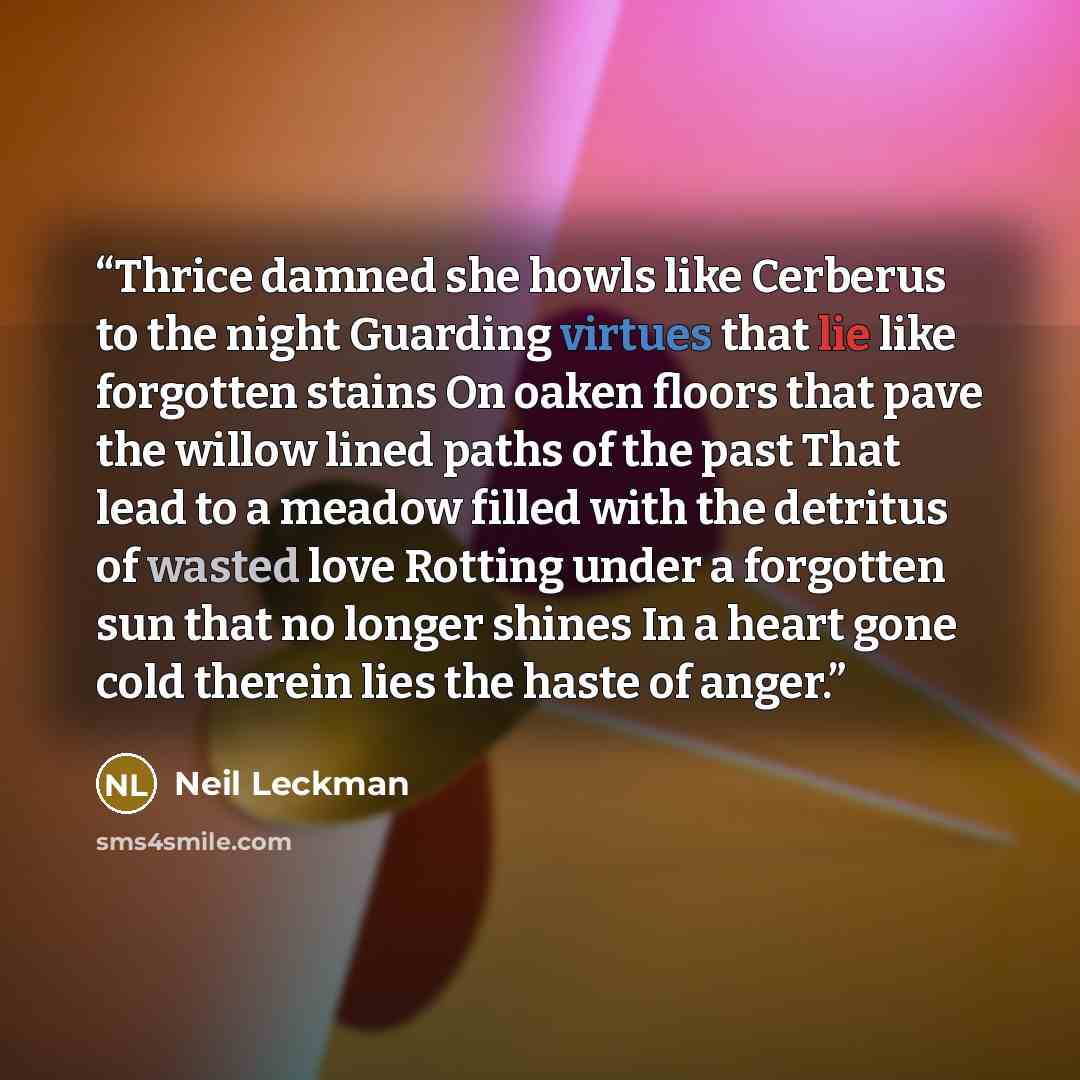 “Thrice damned she howls like Cerberus to the night Guarding virtues that lie like forgotten stains On oaken floors that pave the willow lined paths of the past That lead to a meadow filled with the detritus of wasted love Rotting under a forgotten sun that no longer shines In a heart gone cold…” quote by Neil Leckman