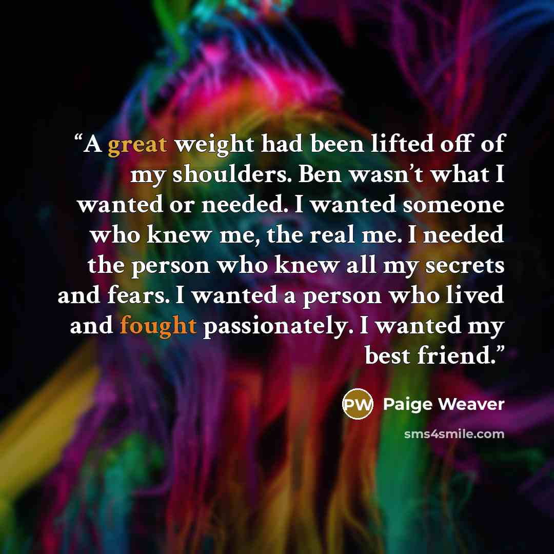 “A great weight had been lifted off of my shoulders. Ben wasn’t what I wanted or needed. I wanted someone who knew me, the real me. I needed the person who knew all my secrets and fears. I wanted a person who lived and fought passionately. I wanted my best friend.” quote by Paige Weaver