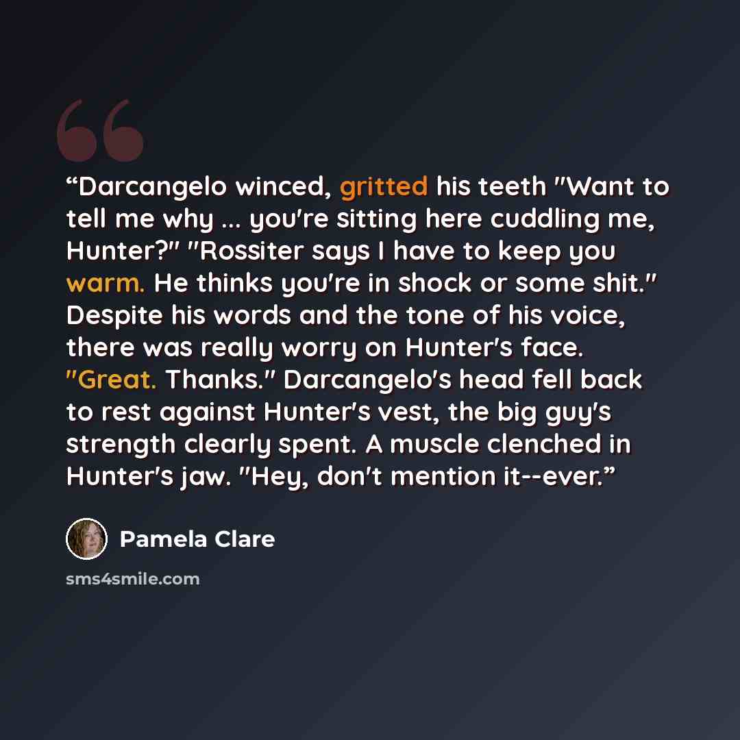 “Darcangelo winced, gritted his teeth "Want to tell me why ... you're sitting here cuddling me, Hunter?" "Rossiter says I have to keep you warm. He thinks you're in shock or some shit." Despite his words and the tone of his voice, there was really worry on Hunter's face. "Great. Thanks."…” quote by Pamela Clare