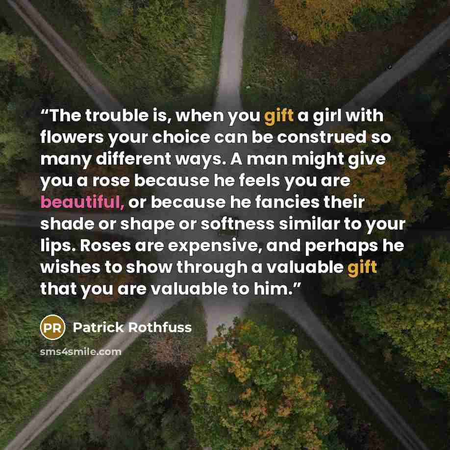 “The trouble is, when you gift a girl with flowers your choice can be construed so many different ways. A man might give you a rose because he feels you are beautiful, or because he fancies their shade or shape or softness similar to your lips. Roses are expensive, and perhaps he wishes to show…” quote by Patrick Rothfuss