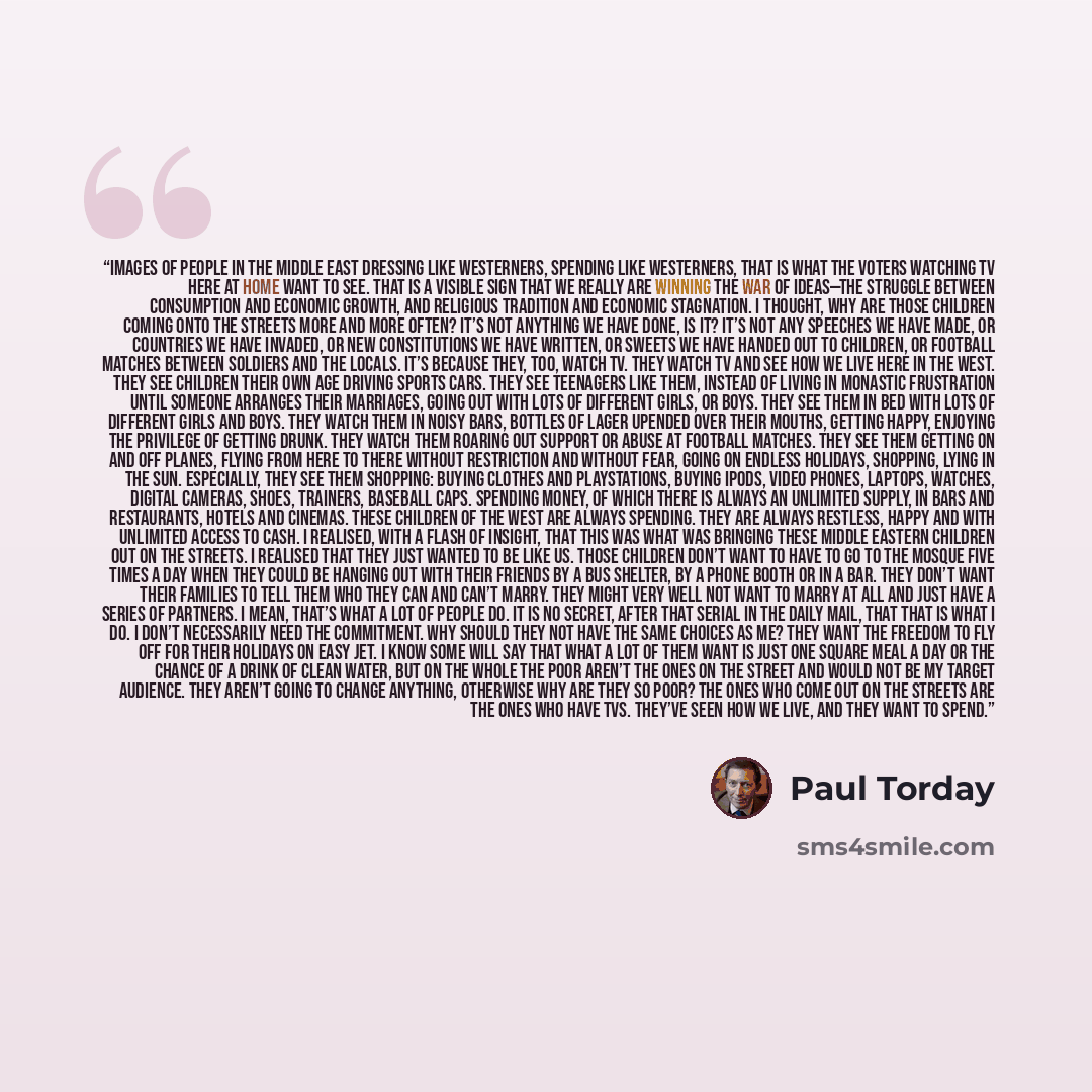 “Images of people in the Middle East dressing like Westerners, spending like Westerners, that is what the voters watching TV here at home want to see. That is a visible sign that we really are winning the war of ideas—the struggle between consumption and economic growth, and religious tradition and…” quote by Paul Torday