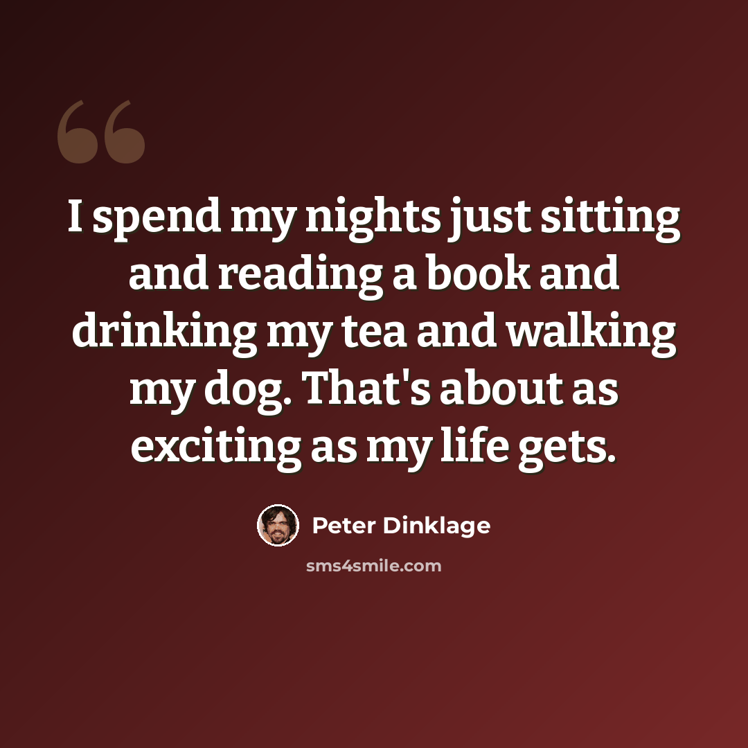 “I spend my nights just sitting and reading a book and drinking my tea and walking my dog. That's about as exciting as my life gets.” quote by Peter Dinklage