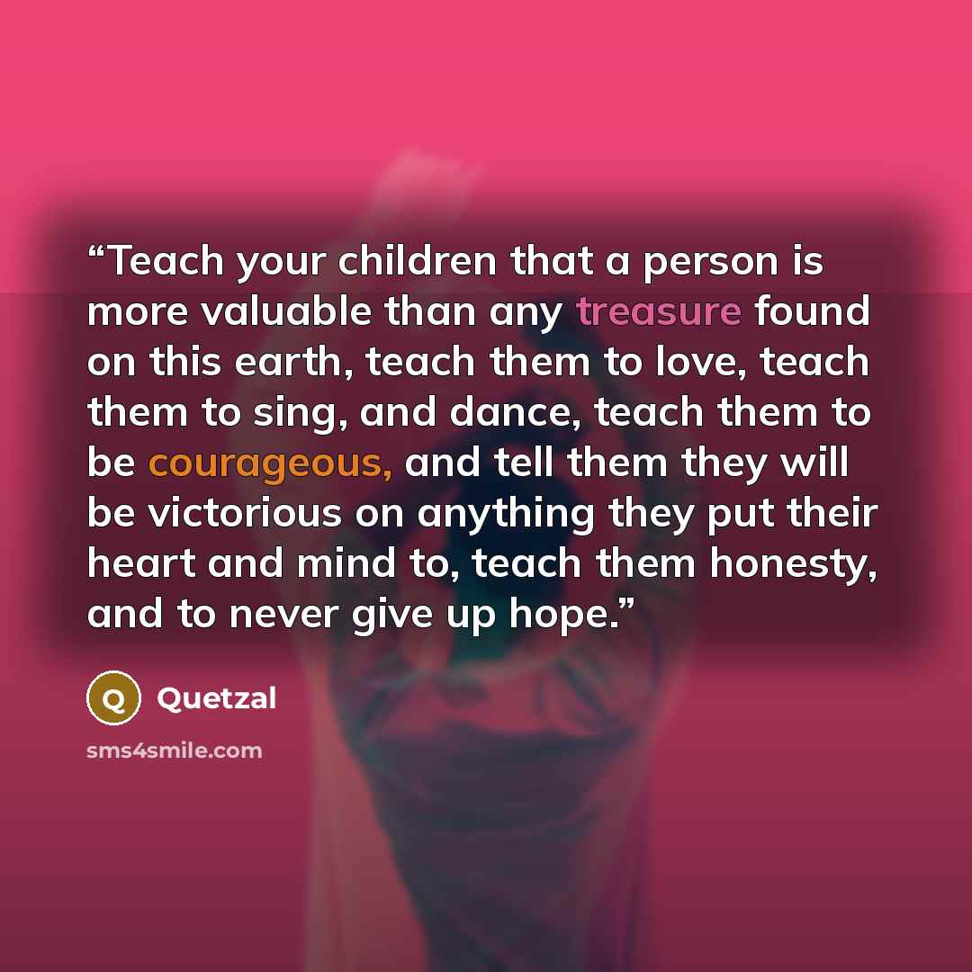 “Teach your children that a person is more valuable than any treasure found on this earth, teach them to love, teach them to sing, and dance, teach them to be courageous, and tell them they will be victorious on anything they put their heart and mind to, teach them honesty, and to never give up hope.” quote by Quetzal