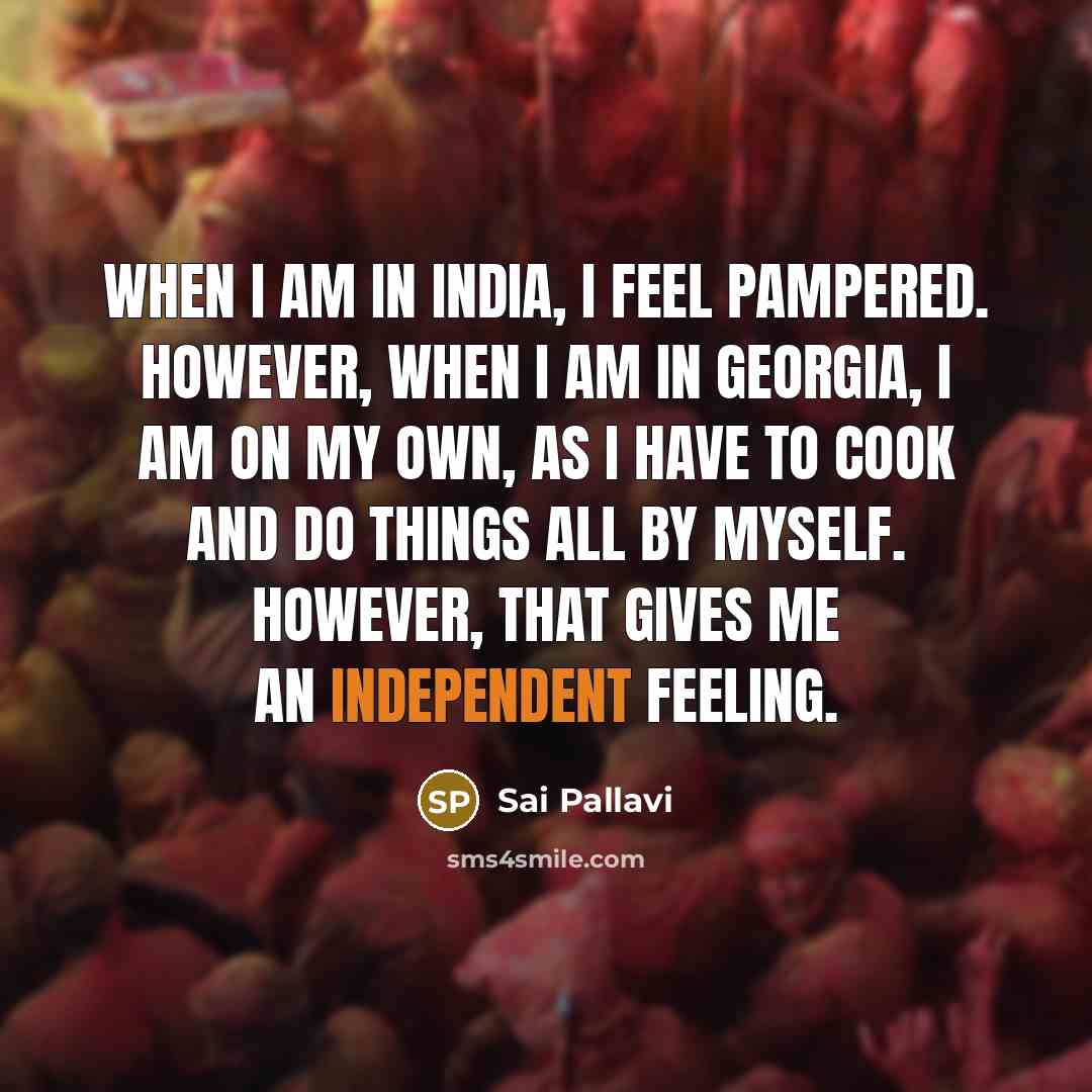 “When I am in India, I feel pampered. However, when I am In Georgia, I am on my own, as I have to cook and do things all by myself. However, that gives me an independent feeling.” quote by Sai Pallavi