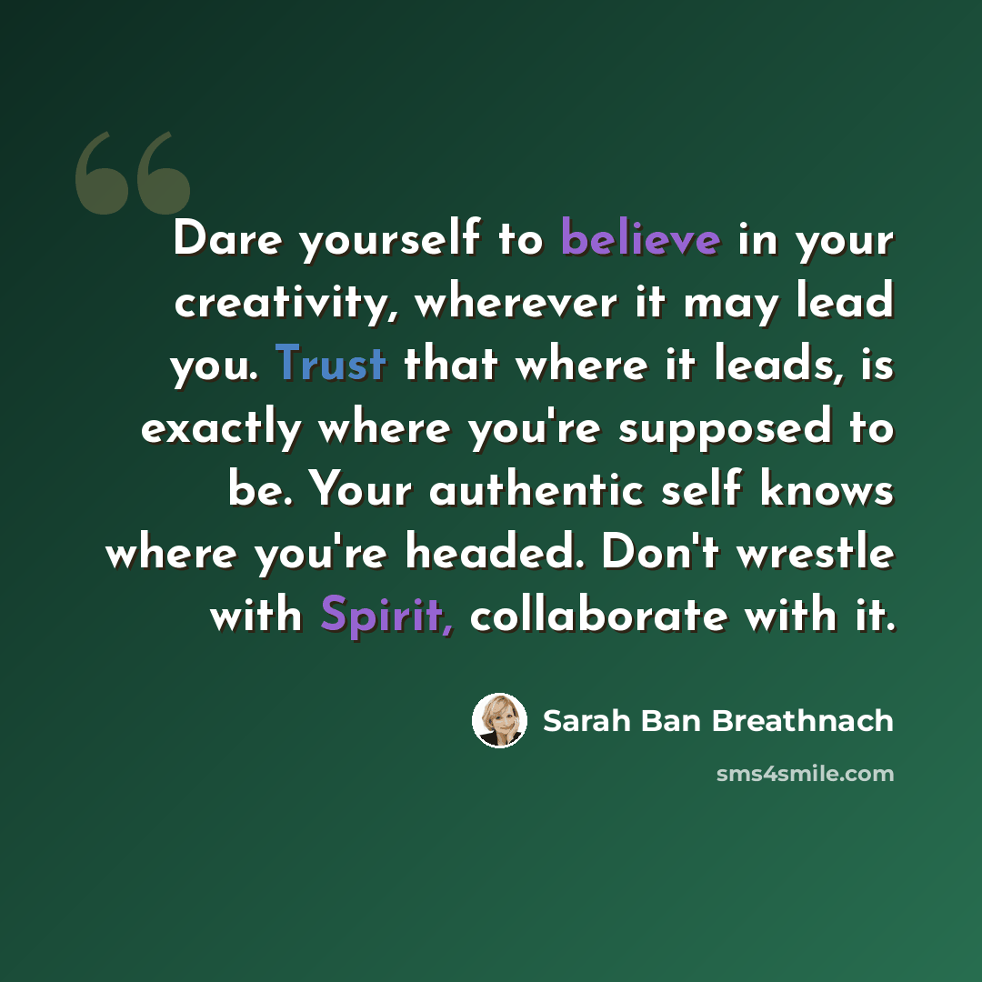 “Dare yourself to believe in your creativity, wherever it may lead you. Trust that where it leads, is exactly where you're supposed to be. Your authentic self knows where you're headed. Don't wrestle with Spirit, collaborate with it.” quote by Sarah Ban Breathnach
