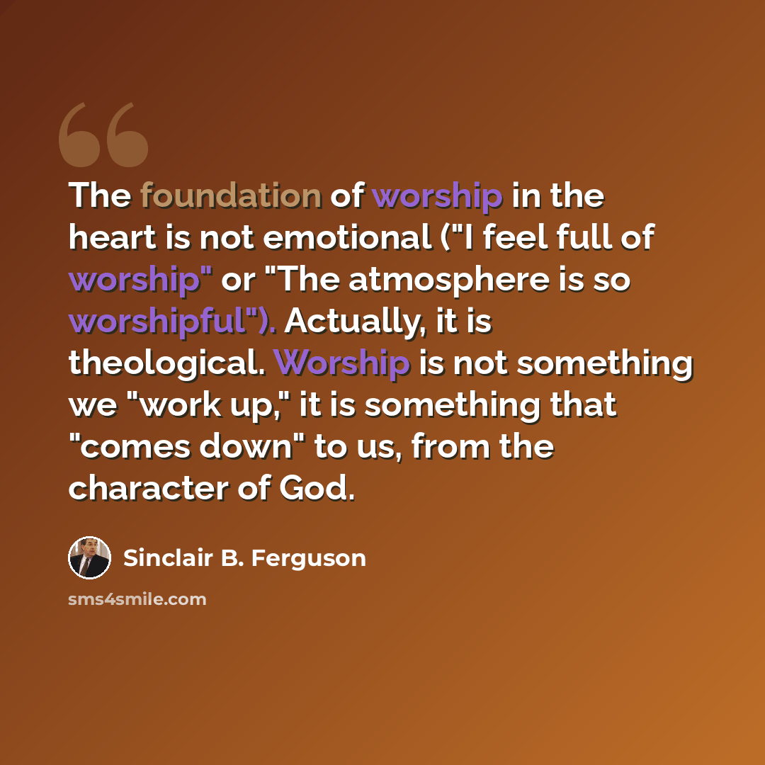 “The foundation of worship in the heart is not emotional ("I feel full of worship" or "The atmosphere is so worshipful"). Actually, it is theological. Worship is not something we "work up," it is something that "comes down" to us, from the character of God.” quote by Sinclair B. Ferguson