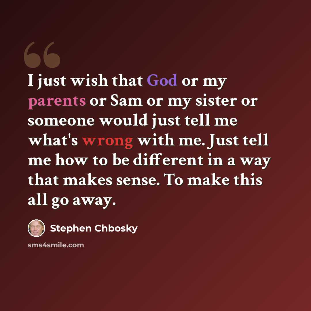 “I just wish that God or my parents or Sam or my sister or someone would just tell me what's wrong with me. Just tell me how to be different in a way that makes sense. To make this all go away.” quote by Stephen Chbosky