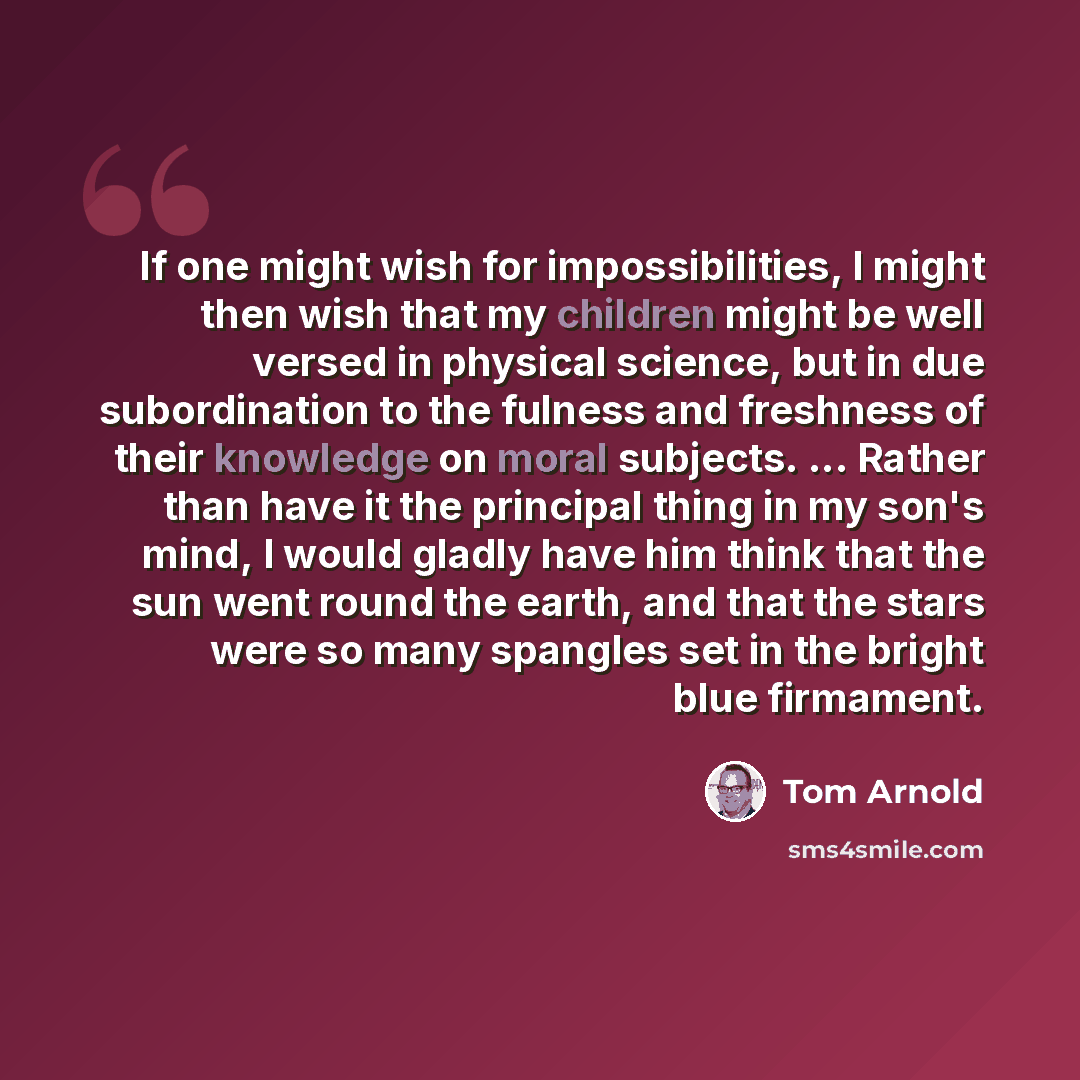“If one might wish for impossibilities, I might then wish that my children might be well versed in physical science, but in due subordination to the fulness and freshness of their knowledge on moral subjects. ... Rather than have it the principal thing in my son's mind, I would gladly have him…” quote by Tom Arnold