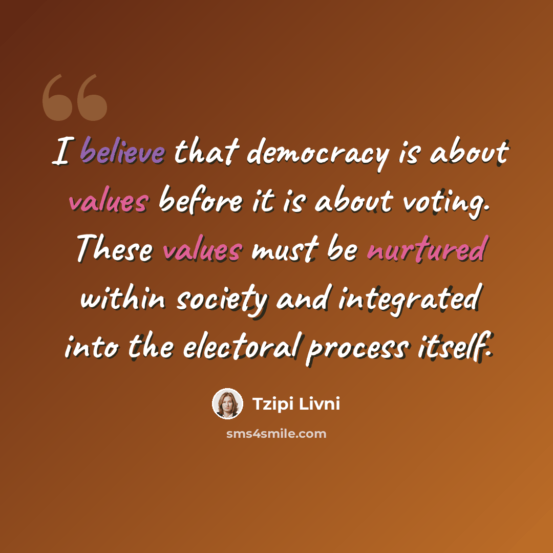 “I believe that democracy is about values before it is about voting. These values must be nurtured within society and integrated into the electoral process itself.” quote by Tzipi Livni
