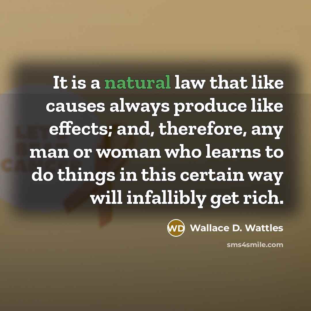 “It is a natural law that like causes always produce like effects; and, therefore, any man or woman who learns to do things in this certain way will infallibly get rich.” quote by Wallace D. Wattles