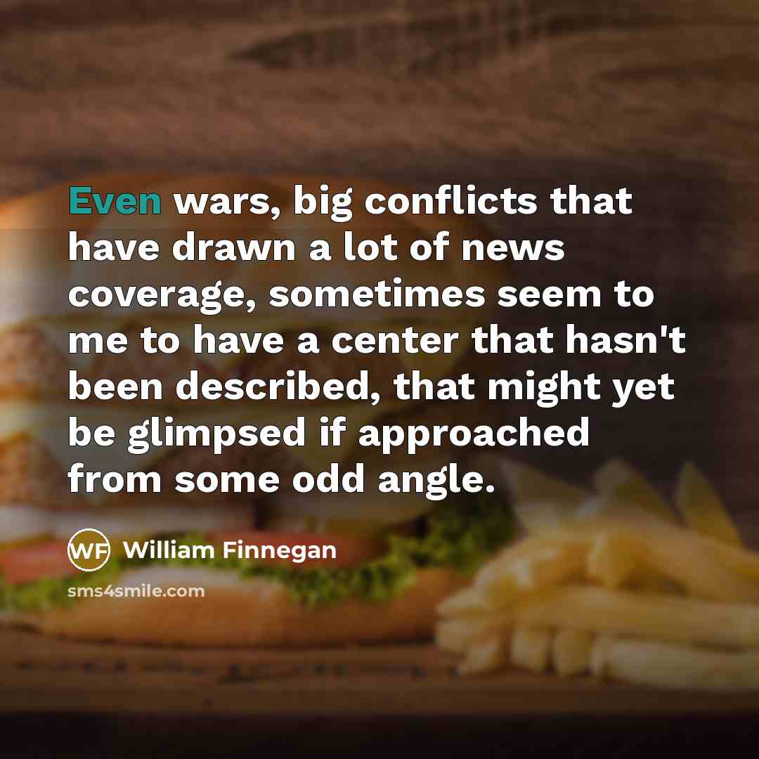 “Even wars, big conflicts that have drawn a lot of news coverage, sometimes seem to me to have a center that hasn't been described, that might yet be glimpsed if approached from some odd angle.” quote by William Finnegan