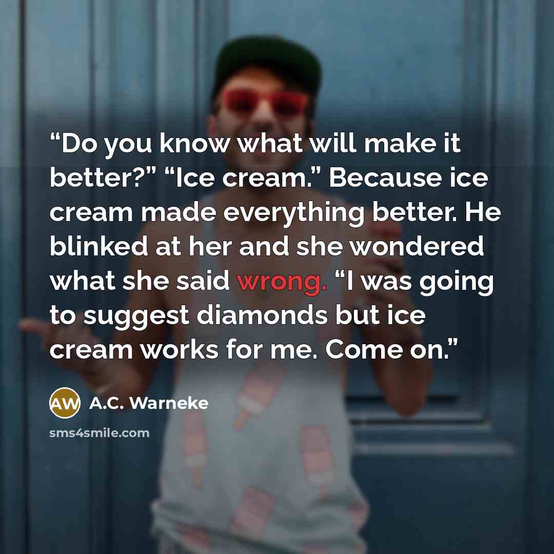 “Do you know what will make it better?” “Ice cream.” Because ice cream made everything better. He blinked at her and she wondered what she said wrong. “I was going to suggest diamonds but ice cream works for me. Come on.” quote by A.C. Warneke