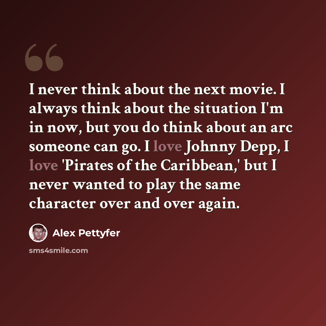 “I never think about the next movie. I always think about the situation I'm in now, but you do think about an arc someone can go. I love Johnny Depp, I love 'Pirates of the Caribbean,' but I never wanted to play the same character over and over again.” quote by Alex Pettyfer