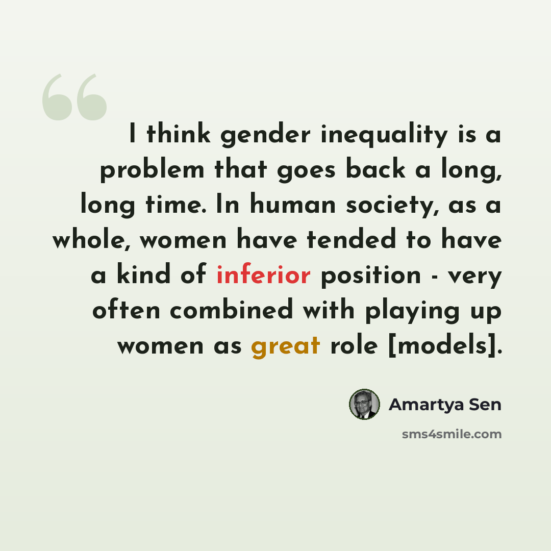 “I think gender inequality is a problem that goes back a long, long time. In human society, as a whole, women have tended to have a kind of inferior position - very often combined with playing up women as great role [models].” quote by Amartya Sen