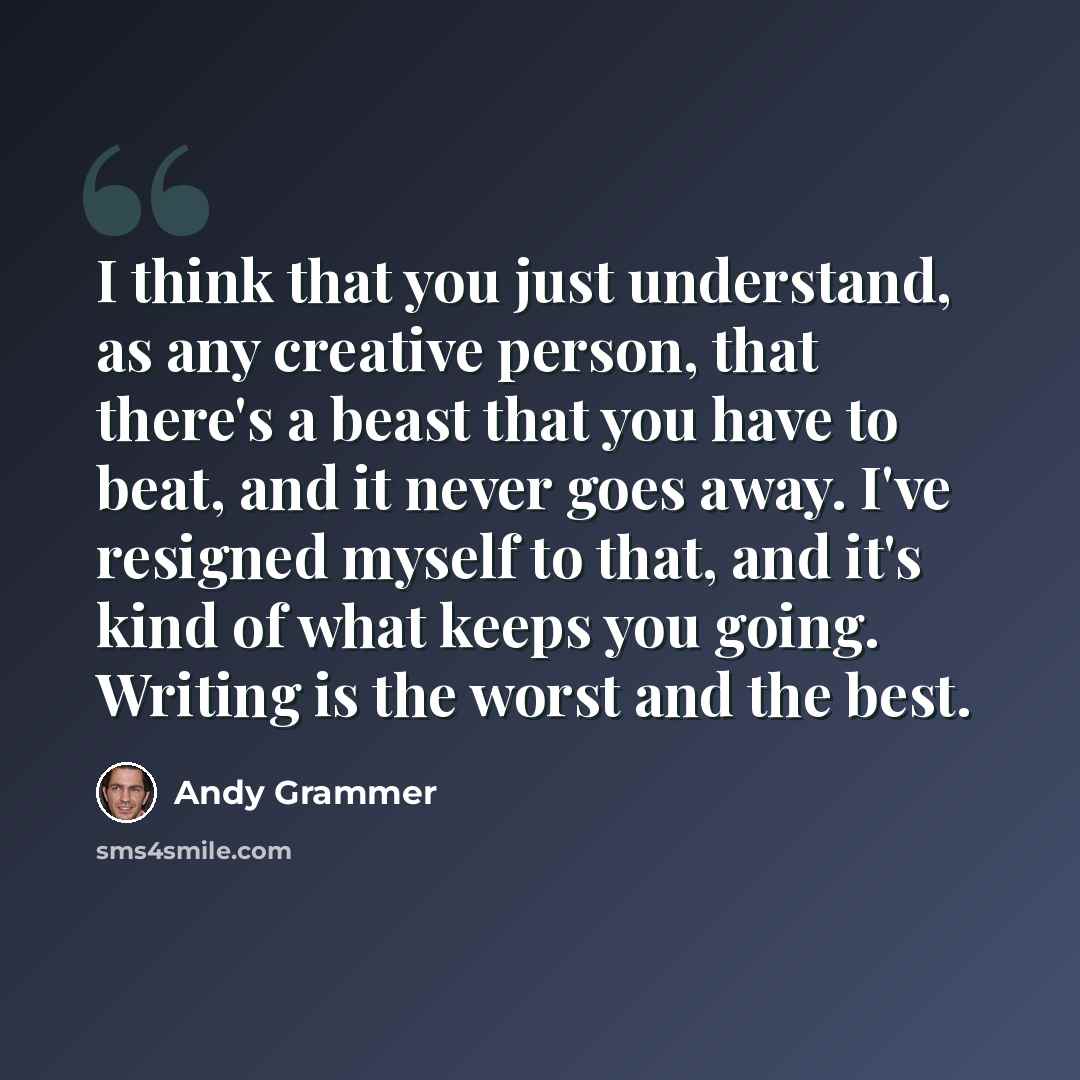 “I think that you just understand, as any creative person, that there's a beast that you have to beat, and it never goes away. I've resigned myself to that, and it's kind of what keeps you going. Writing is the worst and the best.” quote by Andy Grammer
