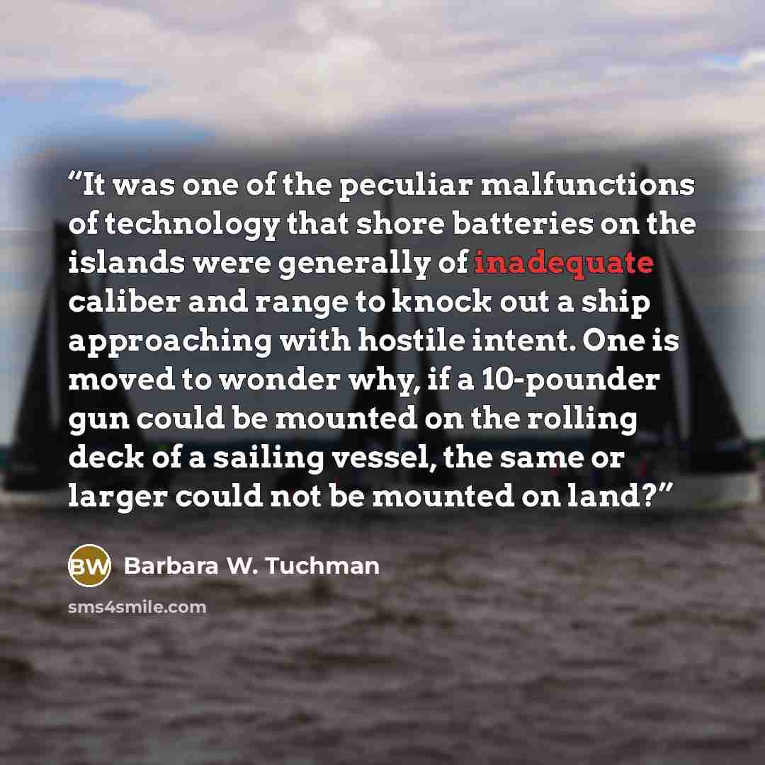 “It was one of the peculiar malfunctions of technology that shore batteries on the islands were generally of inadequate caliber and range to knock out a ship approaching with hostile intent. One is moved to wonder why, if a 10-pounder gun could be mounted on the rolling deck of a sailing vessel…” quote by Barbara W. Tuchman