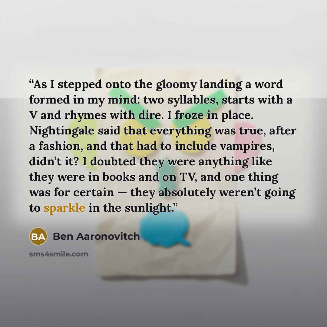 “As I stepped onto the gloomy landing a word formed in my mind: two syllables, starts with a V and rhymes with dire. I froze in place. Nightingale said that everything was true, after a fashion, and that had to include vampires, didn’t it? I doubted they were anything like they were in books and on…” quote by Ben Aaronovitch